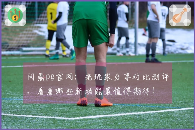 问鼎pg官网：老玩家分享对比测评，看看哪些新功能最值得期待！