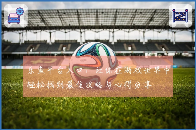 乐鱼平台入口，让你在游戏世界中轻松找到最佳攻略与心得分享