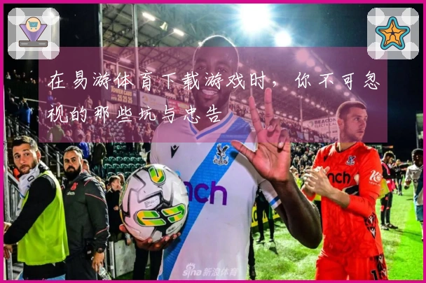 在易游体育下载游戏时，你不可忽视的那些坑与忠告