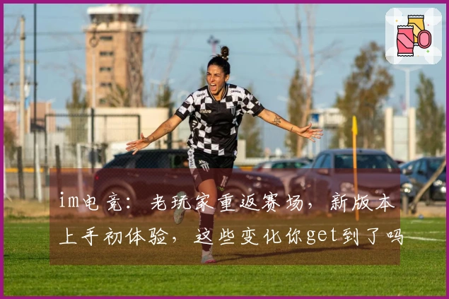 im电竞：老玩家重返赛场，新版本上手初体验，这些变化你get到了吗？